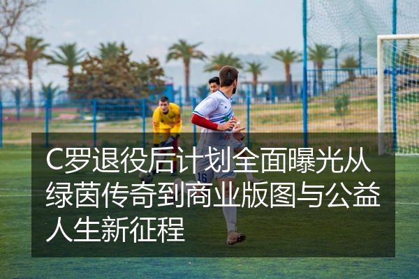C罗退役后计划全面曝光从绿茵传奇到商业版图与公益人生新征程