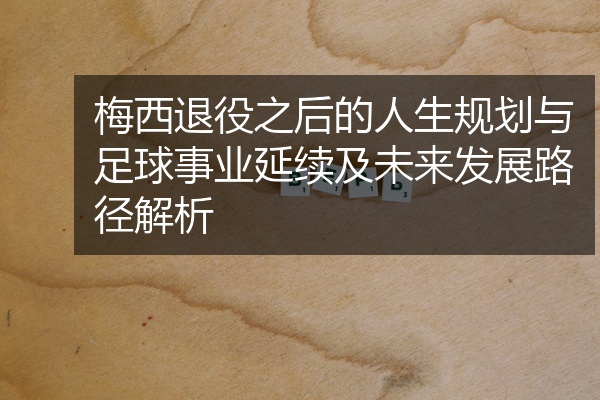 梅西退役之后的人生规划与足球事业延续及未来发展路径解析