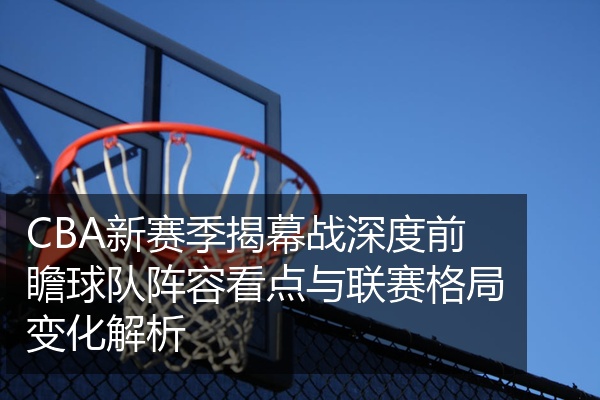 CBA新赛季揭幕战深度前瞻球队阵容看点与联赛格局变化解析