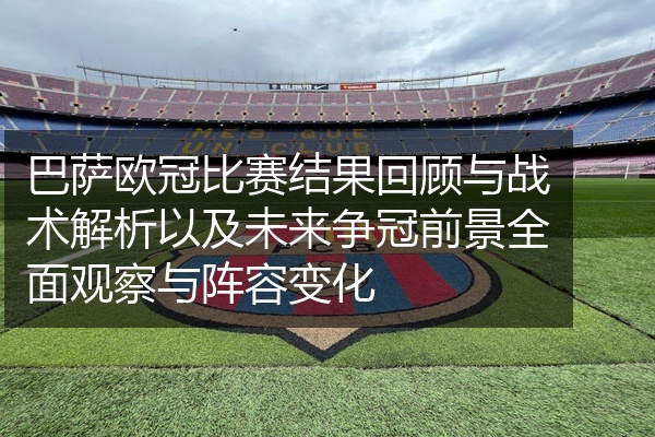 巴萨欧冠比赛结果回顾与战术解析以及未来争冠前景全面观察与阵容变化