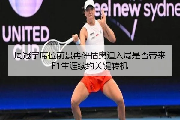 周冠宇席位前景再评估奥迪入局是否带来F1生涯续约关键转机